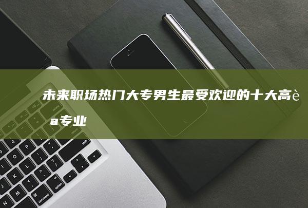 未来职场热门：大专男生最受欢迎的十大高薪专业